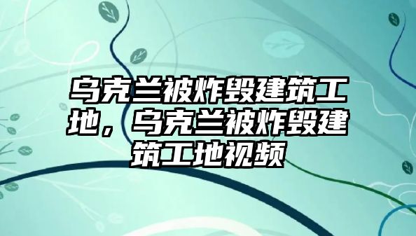 烏克蘭被炸毀建筑工地，烏克蘭被炸毀建筑工地視頻