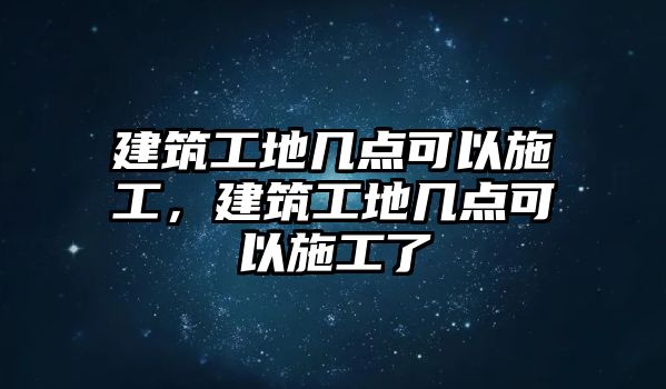 建筑工地幾點可以施工，建筑工地幾點可以施工了