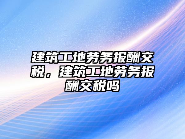 建筑工地勞務報酬交稅，建筑工地勞務報酬交稅嗎