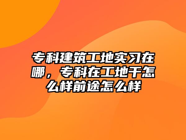 ?？平ㄖさ貙?shí)習(xí)在哪，專科在工地干怎么樣前途怎么樣