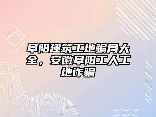 阜陽建筑工地騙局大全，安徽阜陽工人工地詐騙