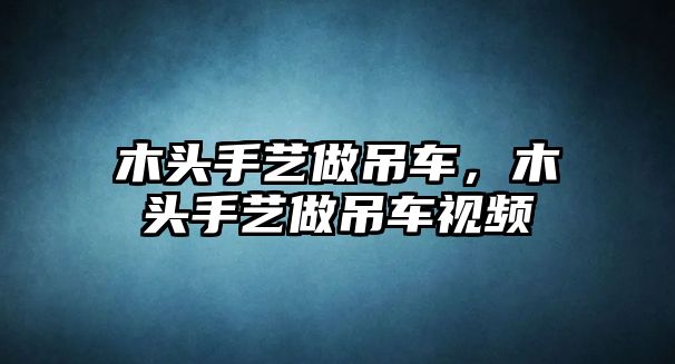 木頭手藝做吊車，木頭手藝做吊車視頻