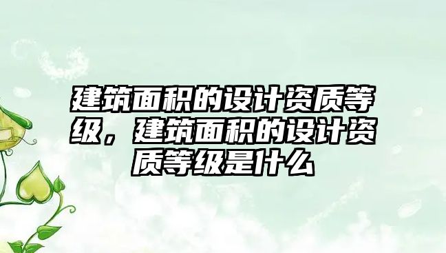 建筑面積的設(shè)計(jì)資質(zhì)等級，建筑面積的設(shè)計(jì)資質(zhì)等級是什么