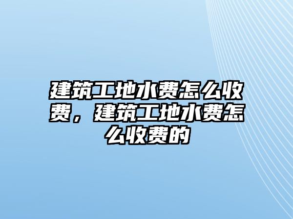 建筑工地水費怎么收費，建筑工地水費怎么收費的