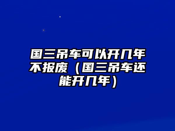 國(guó)三吊車(chē)可以開(kāi)幾年不報(bào)廢（國(guó)三吊車(chē)還能開(kāi)幾年）