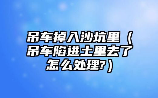 吊車掉入沙坑里（吊車陷進土里去了怎么處理?）