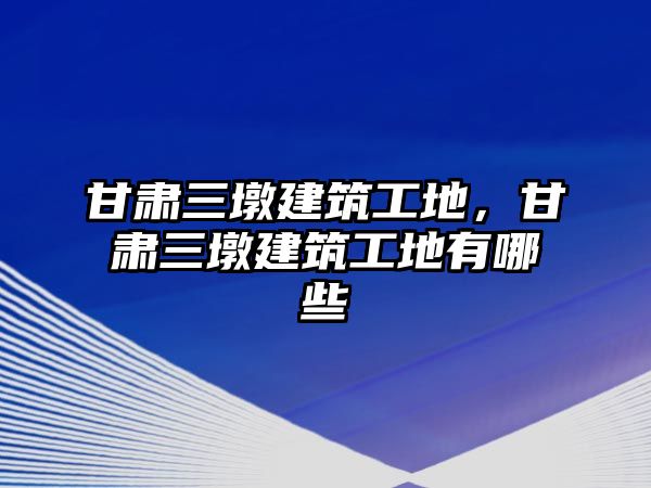 甘肅三墩建筑工地，甘肅三墩建筑工地有哪些