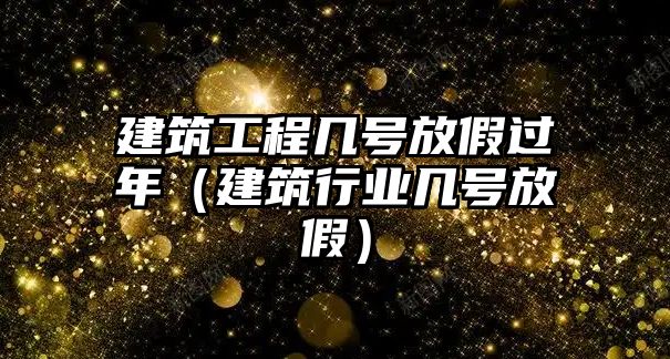 建筑工程幾號放假過年（建筑行業(yè)幾號放假）