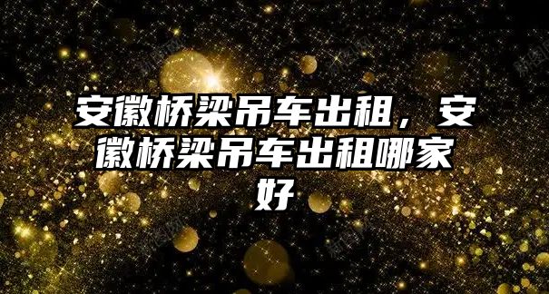 安徽橋梁吊車出租，安徽橋梁吊車出租哪家好