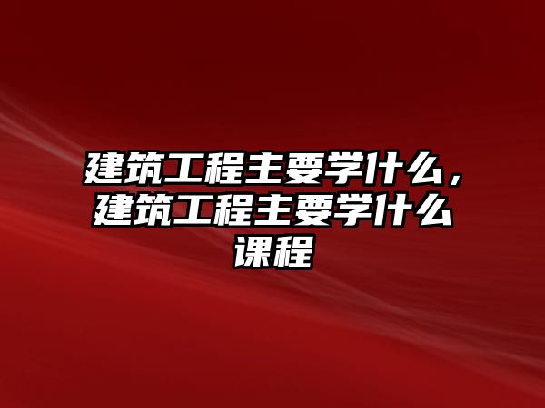 建筑工程主要學(xué)什么，建筑工程主要學(xué)什么課程