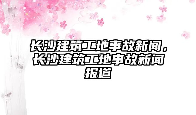 長沙建筑工地事故新聞，長沙建筑工地事故新聞報(bào)道