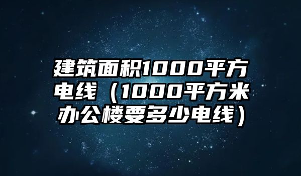 建筑面積1000平方電線（1000平方米辦公樓要多少電線）