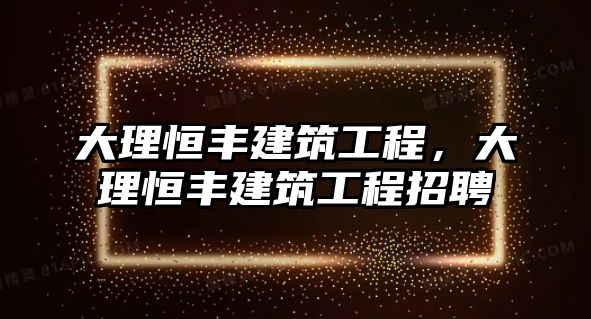 大理恒豐建筑工程，大理恒豐建筑工程招聘