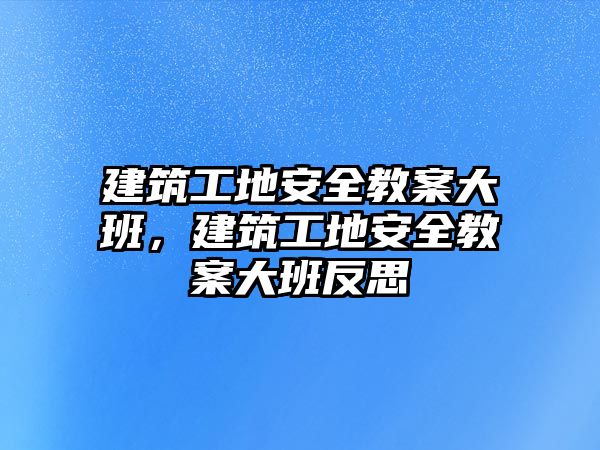 建筑工地安全教案大班，建筑工地安全教案大班反思