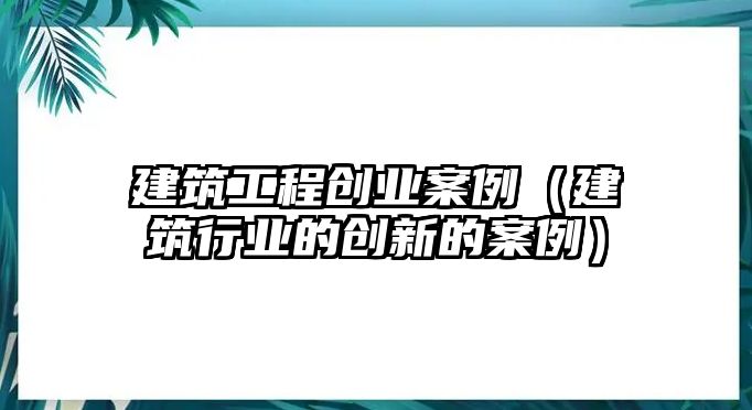 建筑工程創(chuàng)業(yè)案例（建筑行業(yè)的創(chuàng)新的案例）