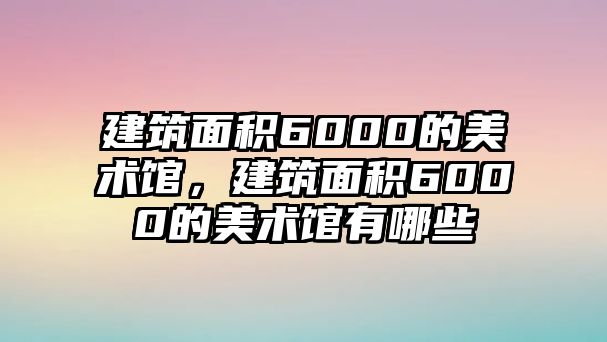 建筑面積6000的美術(shù)館，建筑面積6000的美術(shù)館有哪些