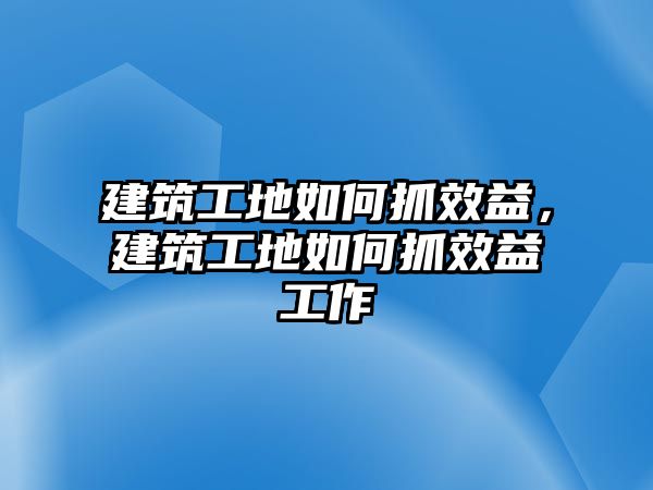 建筑工地如何抓效益，建筑工地如何抓效益工作