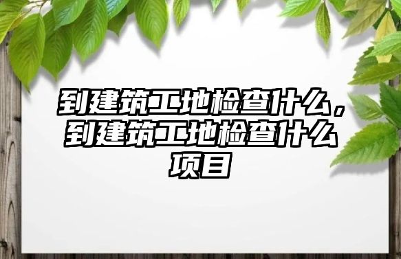 到建筑工地檢查什么，到建筑工地檢查什么項(xiàng)目