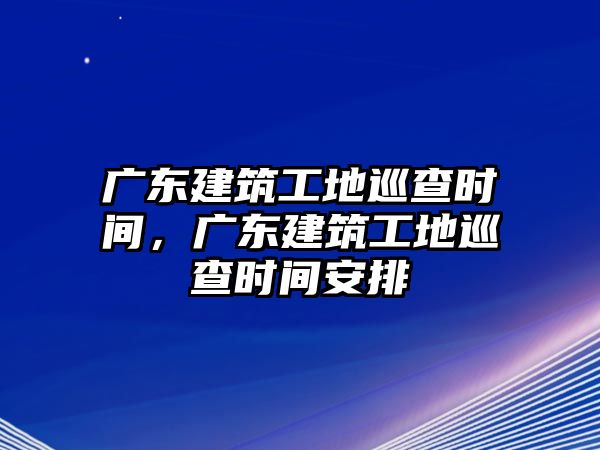 廣東建筑工地巡查時間，廣東建筑工地巡查時間安排