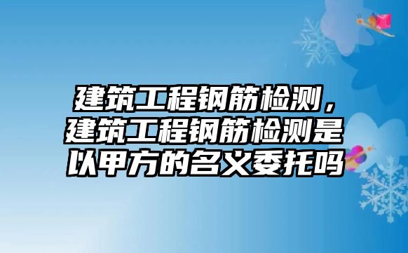 建筑工程鋼筋檢測(cè)，建筑工程鋼筋檢測(cè)是以甲方的名義委托嗎