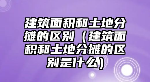 建筑面積和土地分?jǐn)偟膮^(qū)別（建筑面積和土地分?jǐn)偟膮^(qū)別是什么）