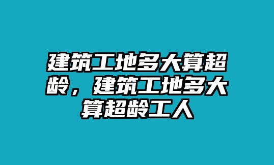 建筑工地多大算超齡，建筑工地多大算超齡工人