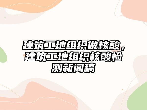 建筑工地組織做核酸，建筑工地組織核酸檢測(cè)新聞稿