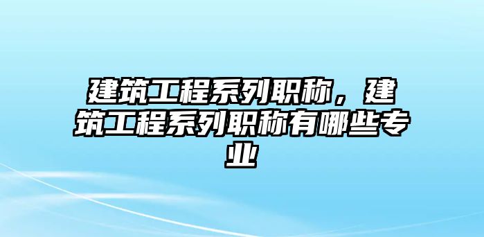 建筑工程系列職稱，建筑工程系列職稱有哪些專業(yè)