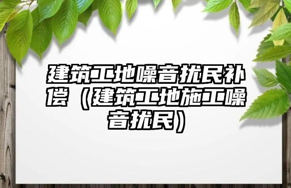 建筑工地噪音擾民補償（建筑工地施工噪音擾民）