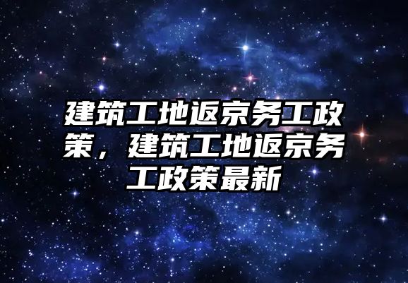 建筑工地返京務(wù)工政策，建筑工地返京務(wù)工政策最新