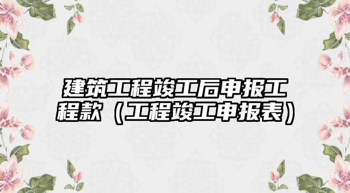 建筑工程竣工后申報工程款（工程竣工申報表）