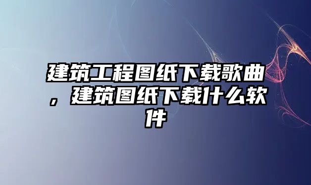 建筑工程圖紙下載歌曲，建筑圖紙下載什么軟件