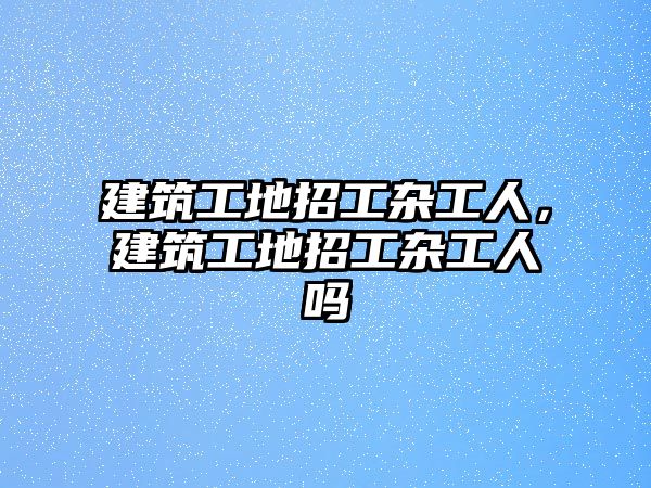 建筑工地招工雜工人，建筑工地招工雜工人嗎