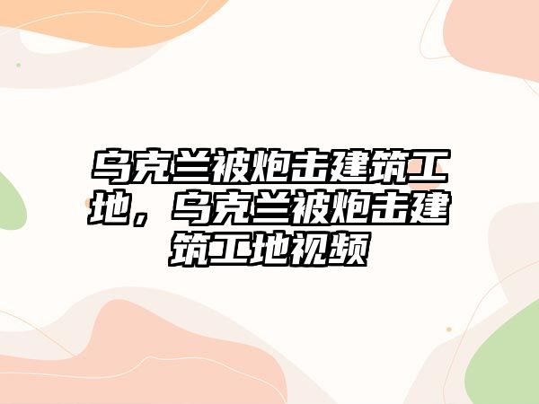 烏克蘭被炮擊建筑工地，烏克蘭被炮擊建筑工地視頻