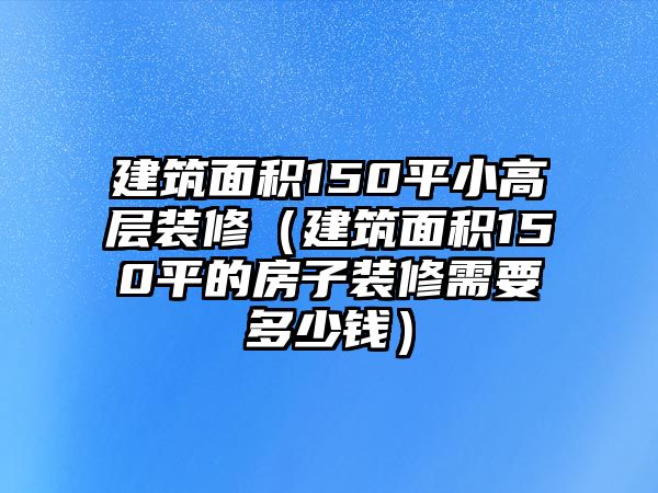 建筑面積150平小高層裝修（建筑面積150平的房子裝修需要多少錢）