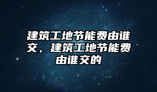 建筑工地節(jié)能費(fèi)由誰交，建筑工地節(jié)能費(fèi)由誰交的