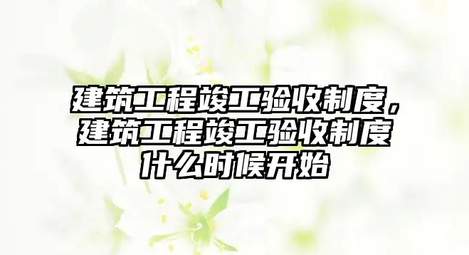 建筑工程竣工驗收制度，建筑工程竣工驗收制度什么時候開始