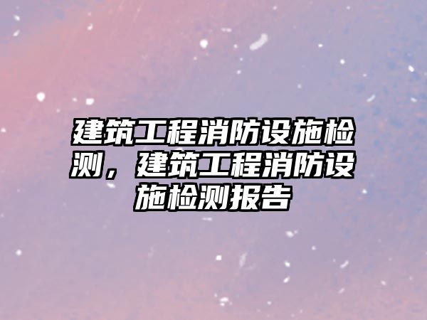 建筑工程消防設(shè)施檢測(cè)，建筑工程消防設(shè)施檢測(cè)報(bào)告