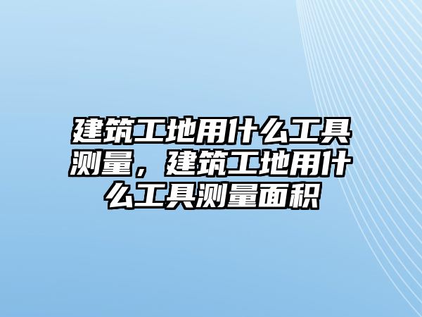 建筑工地用什么工具測量，建筑工地用什么工具測量面積