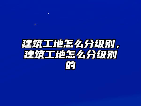 建筑工地怎么分級別，建筑工地怎么分級別的