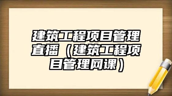 建筑工程項(xiàng)目管理直播（建筑工程項(xiàng)目管理網(wǎng)課）