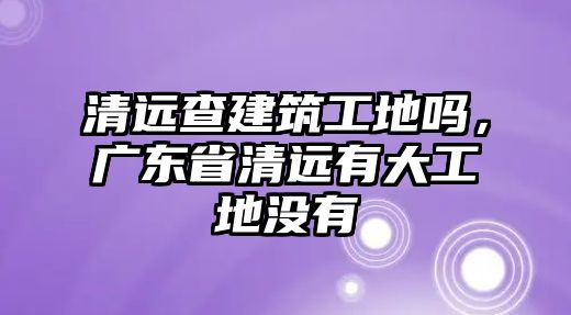 清遠查建筑工地嗎，廣東省清遠有大工地沒有