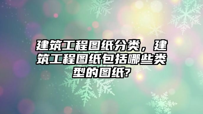 建筑工程圖紙分類，建筑工程圖紙包括哪些類型的圖紙?