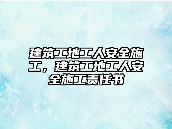 建筑工地工人安全施工，建筑工地工人安全施工責(zé)任書