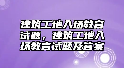 建筑工地入場教育試題，建筑工地入場教育試題及答案