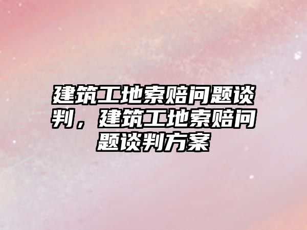 建筑工地索賠問題談判，建筑工地索賠問題談判方案