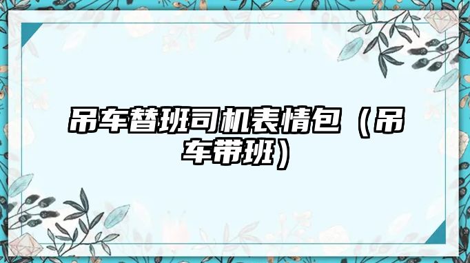 吊車替班司機表情包（吊車帶班）