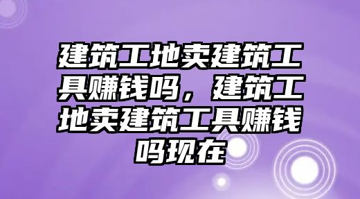 建筑工地賣建筑工具賺錢嗎，建筑工地賣建筑工具賺錢嗎現(xiàn)在