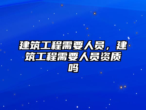 建筑工程需要人員，建筑工程需要人員資質(zhì)嗎