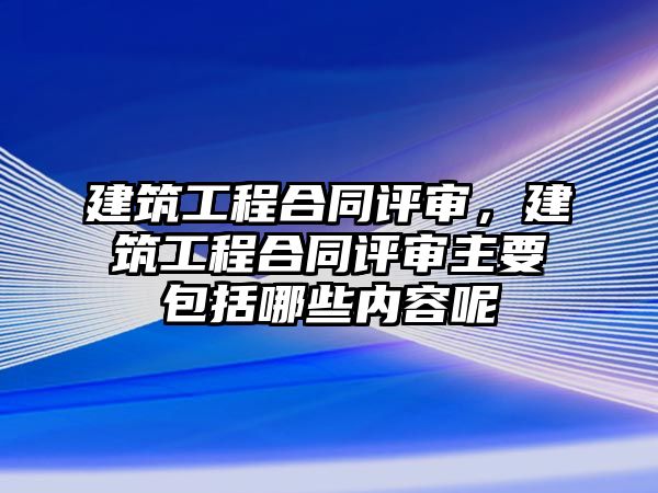 建筑工程合同評審，建筑工程合同評審主要包括哪些內(nèi)容呢